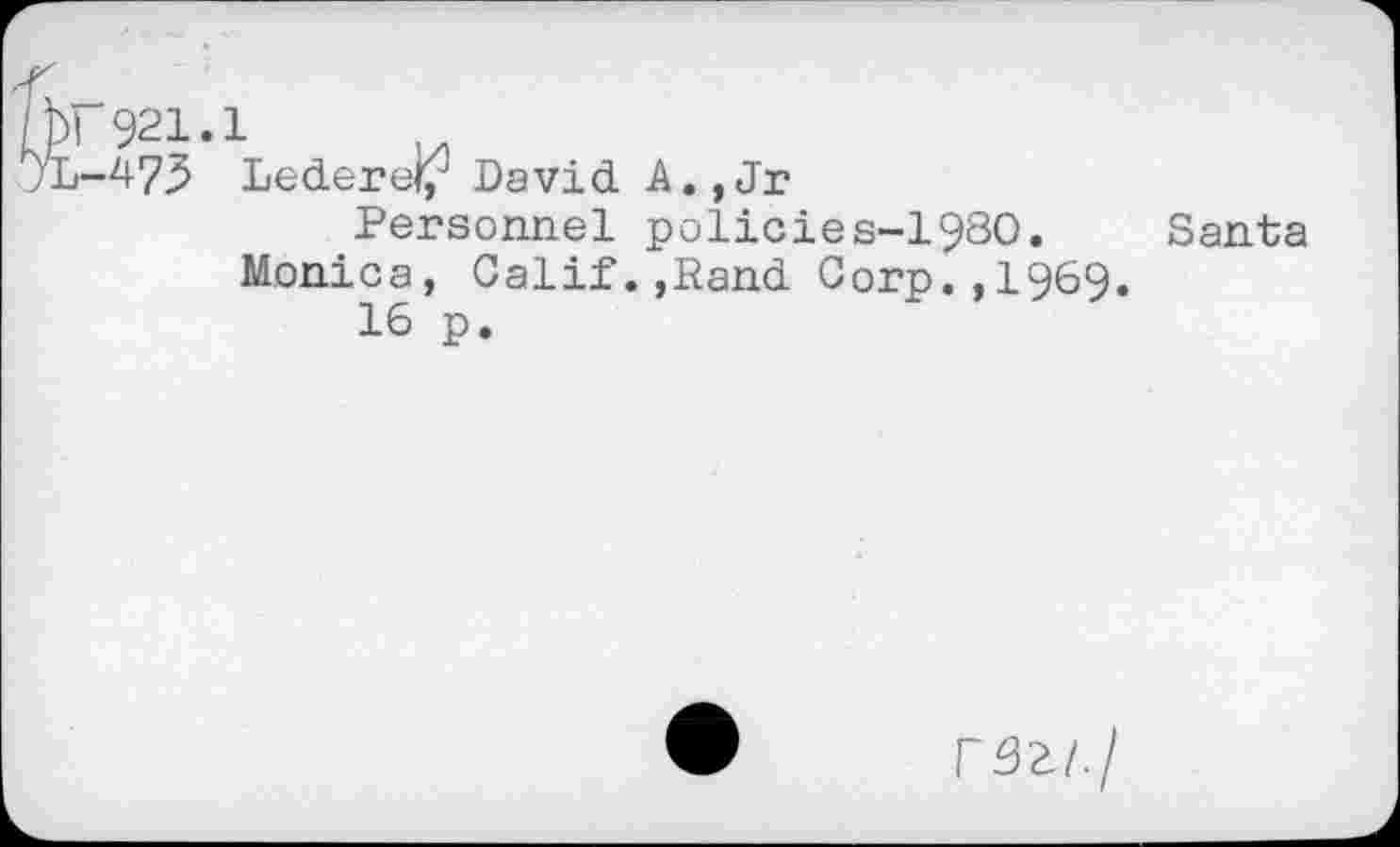 ﻿'hr 921.1
jL-^7^ Lederef/ David A., Jr
Personnel policies-1980. Santa Monica, Calif.,Rand Corp.,1969.
16 p.
rSi/./